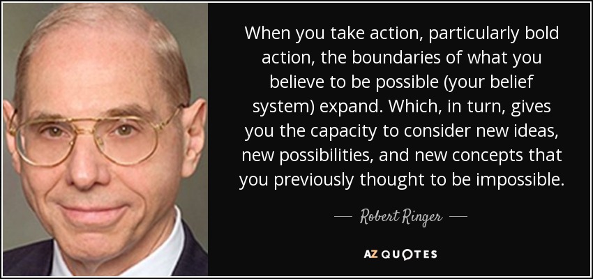 When you take action, particularly bold action, the boundaries of what you believe to be possible (your belief system) expand. Which, in turn, gives you the capacity to consider new ideas, new possibilities, and new concepts that you previously thought to be impossible. - Robert Ringer