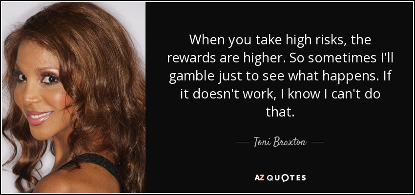 When you take high risks, the rewards are higher. So sometimes I'll gamble just to see what happens. If it doesn't work, I know I can't do that. - Toni Braxton