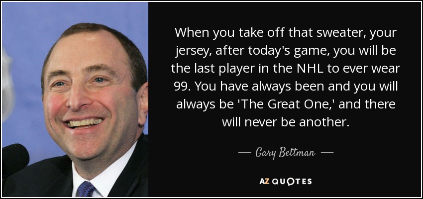 When you take off that sweater, your jersey, after today's game, you will be the last player in the NHL to ever wear 99. You have always been and you will always be 'The Great One,' and there will never be another. - Gary Bettman