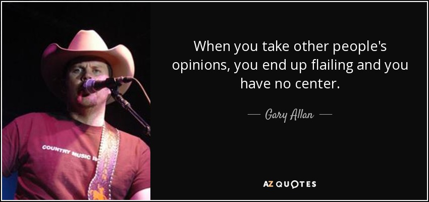 When you take other people's opinions, you end up flailing and you have no center. - Gary Allan
