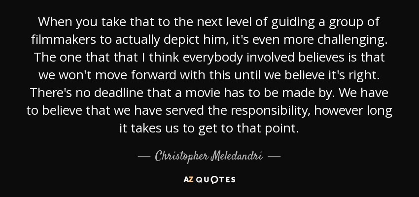 When you take that to the next level of guiding a group of filmmakers to actually depict him, it's even more challenging. The one that that I think everybody involved believes is that we won't move forward with this until we believe it's right. There's no deadline that a movie has to be made by. We have to believe that we have served the responsibility, however long it takes us to get to that point. - Christopher Meledandri