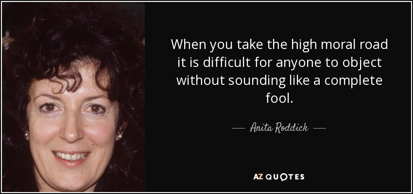 When you take the high moral road it is difficult for anyone to object without sounding like a complete fool. - Anita Roddick