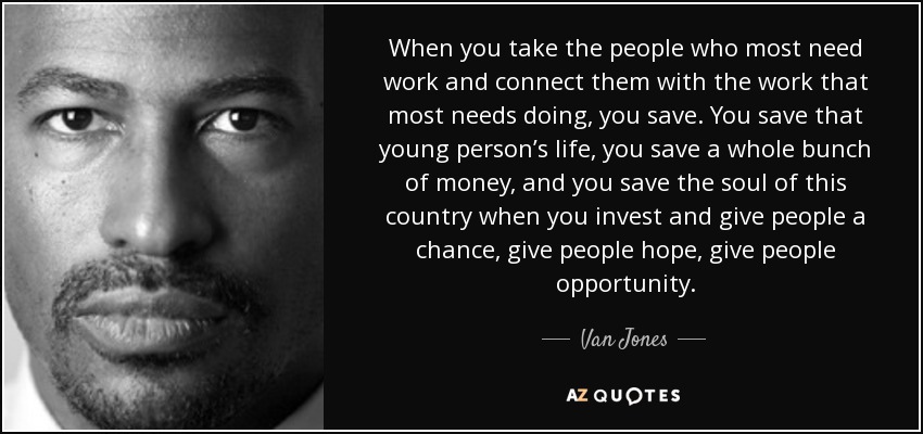 When you take the people who most need work and connect them with the work that most needs doing, you save. You save that young person’s life, you save a whole bunch of money, and you save the soul of this country when you invest and give people a chance, give people hope, give people opportunity. - Van Jones