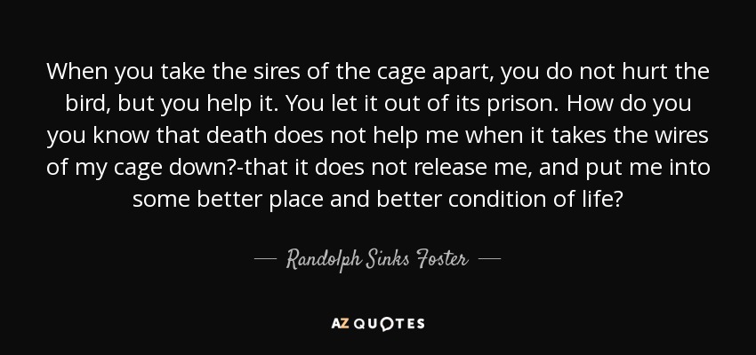 When you take the sires of the cage apart, you do not hurt the bird, but you help it. You let it out of its prison. How do you you know that death does not help me when it takes the wires of my cage down?-that it does not release me, and put me into some better place and better condition of life? - Randolph Sinks Foster