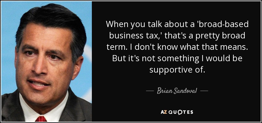 When you talk about a 'broad-based business tax,' that's a pretty broad term. I don't know what that means. But it's not something I would be supportive of. - Brian Sandoval