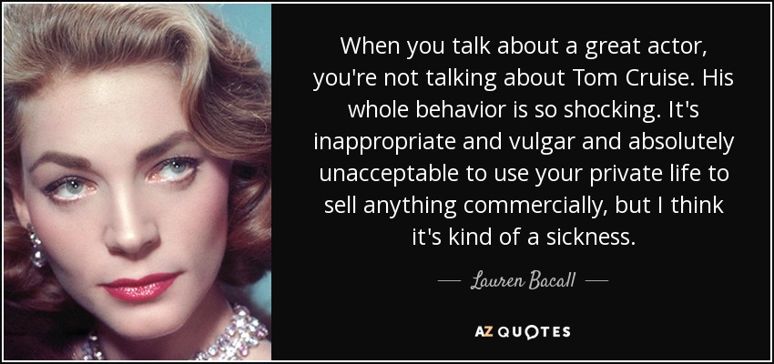 When you talk about a great actor, you're not talking about Tom Cruise. His whole behavior is so shocking. It's inappropriate and vulgar and absolutely unacceptable to use your private life to sell anything commercially, but I think it's kind of a sickness. - Lauren Bacall