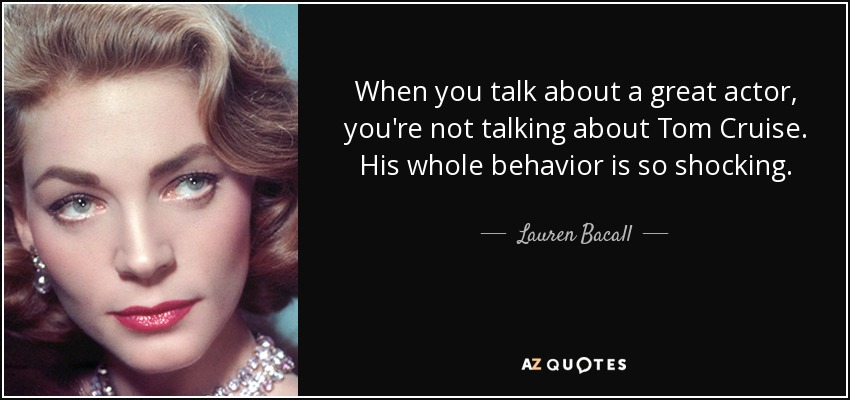 When you talk about a great actor, you're not talking about Tom Cruise. His whole behavior is so shocking. - Lauren Bacall