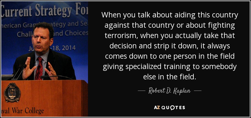 When you talk about aiding this country against that country or about fighting terrorism, when you actually take that decision and strip it down, it always comes down to one person in the field giving specialized training to somebody else in the field. - Robert D. Kaplan