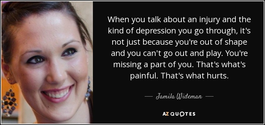 When you talk about an injury and the kind of depression you go through, it's not just because you're out of shape and you can't go out and play. You're missing a part of you. That's what's painful. That's what hurts. - Jamila Wideman