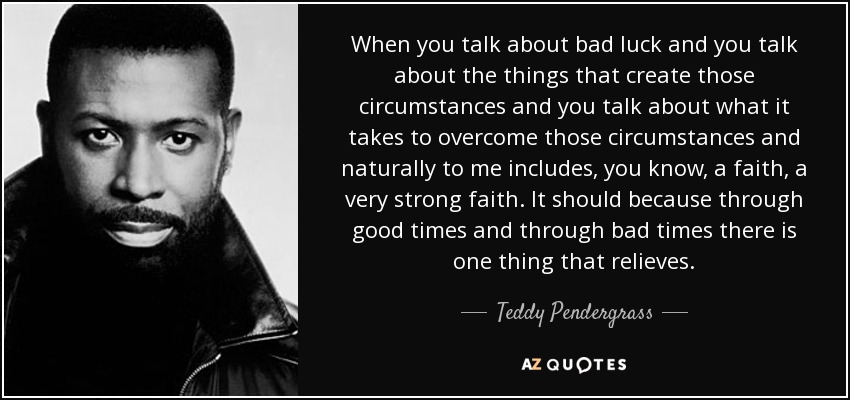 When you talk about bad luck and you talk about the things that create those circumstances and you talk about what it takes to overcome those circumstances and naturally to me includes, you know, a faith, a very strong faith. It should because through good times and through bad times there is one thing that relieves. - Teddy Pendergrass