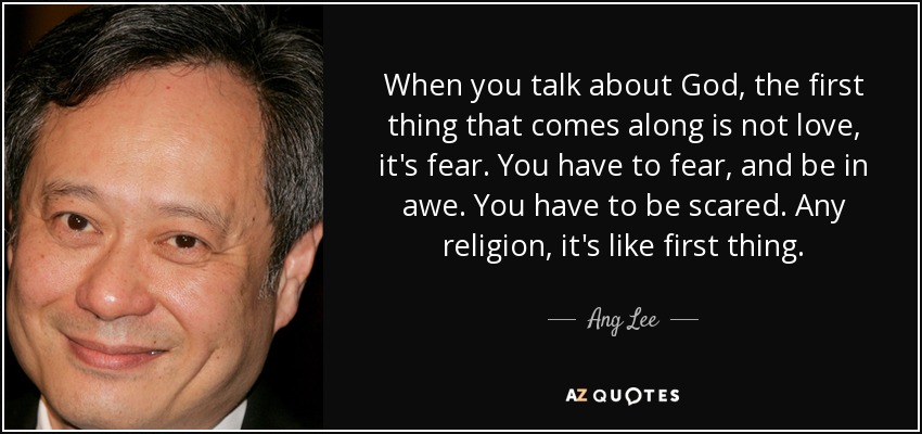 When you talk about God, the first thing that comes along is not love, it's fear. You have to fear, and be in awe. You have to be scared. Any religion, it's like first thing. - Ang Lee