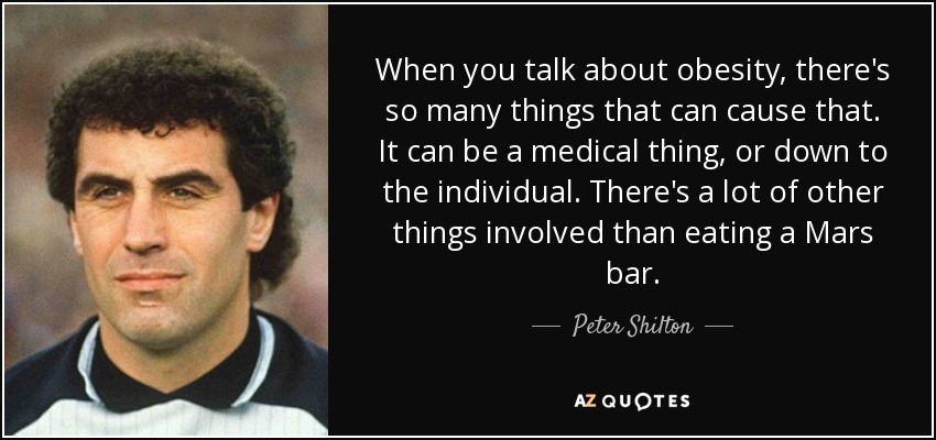 When you talk about obesity, there's so many things that can cause that. It can be a medical thing, or down to the individual. There's a lot of other things involved than eating a Mars bar. - Peter Shilton