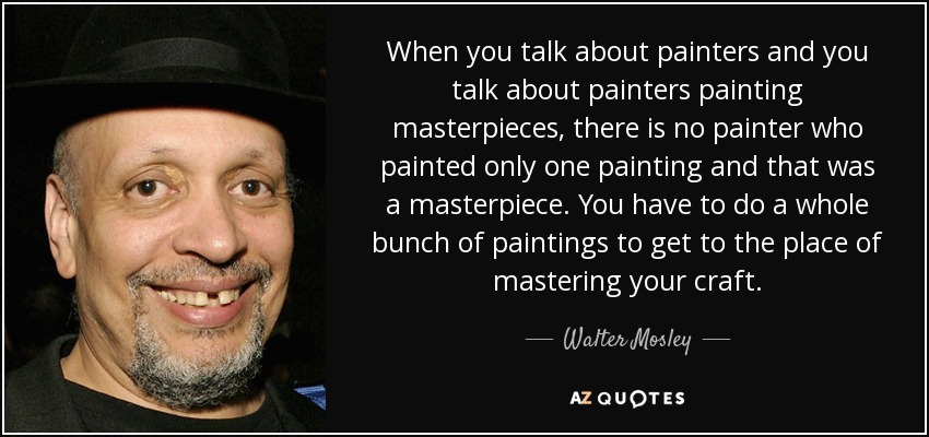 When you talk about painters and you talk about painters painting masterpieces, there is no painter who painted only one painting and that was a masterpiece. You have to do a whole bunch of paintings to get to the place of mastering your craft. - Walter Mosley