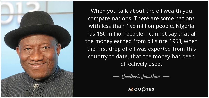 When you talk about the oil wealth you compare nations. There are some nations with less than five million people. Nigeria has 150 million people. I cannot say that all the money earned from oil since 1958, when the first drop of oil was exported from this country to date, that the money has been effectively used. - Goodluck Jonathan