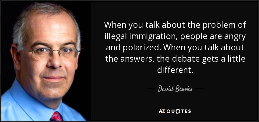 When you talk about the problem of illegal immigration, people are angry and polarized. When you talk about the answers, the debate gets a little different. - David Brooks