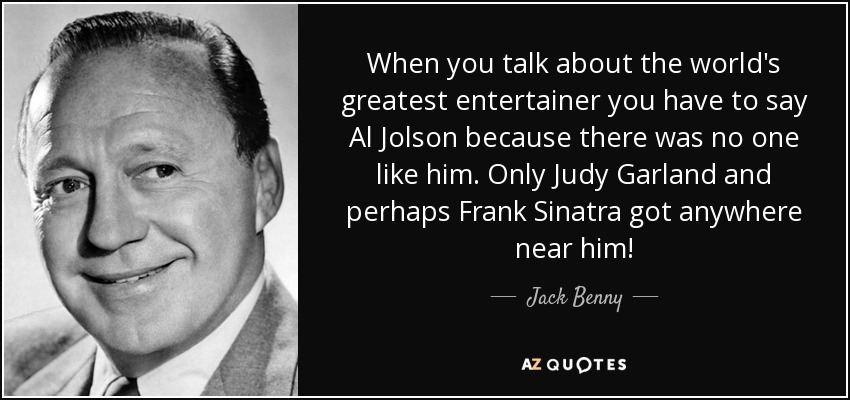 When you talk about the world's greatest entertainer you have to say Al Jolson because there was no one like him. Only Judy Garland and perhaps Frank Sinatra got anywhere near him! - Jack Benny