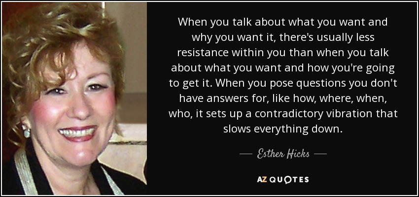 When you talk about what you want and why you want it, there's usually less resistance within you than when you talk about what you want and how you're going to get it. When you pose questions you don't have answers for, like how, where, when, who, it sets up a contradictory vibration that slows everything down. - Esther Hicks