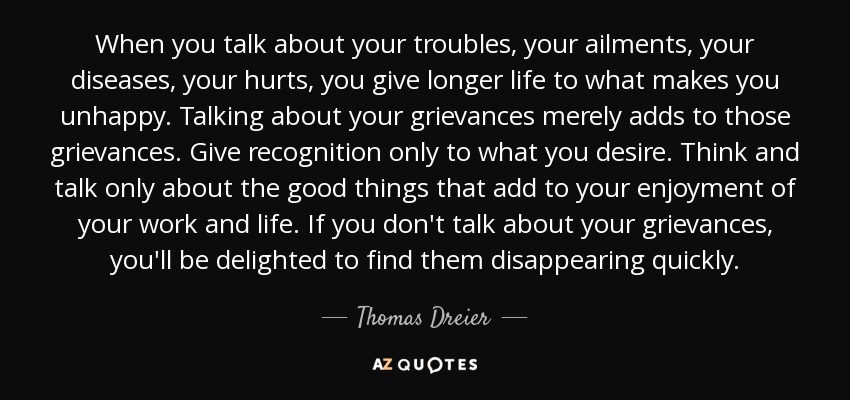 When you talk about your troubles, your ailments, your diseases, your hurts, you give longer life to what makes you unhappy. Talking about your grievances merely adds to those grievances. Give recognition only to what you desire. Think and talk only about the good things that add to your enjoyment of your work and life. If you don't talk about your grievances, you'll be delighted to find them disappearing quickly. - Thomas Dreier