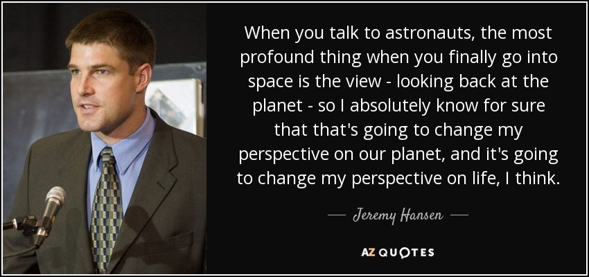 When you talk to astronauts, the most profound thing when you finally go into space is the view - looking back at the planet - so I absolutely know for sure that that's going to change my perspective on our planet, and it's going to change my perspective on life, I think. - Jeremy Hansen