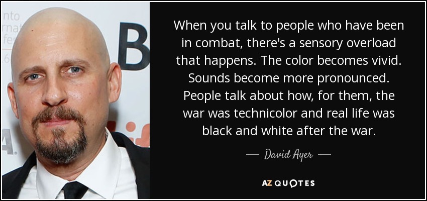 When you talk to people who have been in combat, there's a sensory overload that happens. The color becomes vivid. Sounds become more pronounced. People talk about how, for them, the war was technicolor and real life was black and white after the war. - David Ayer