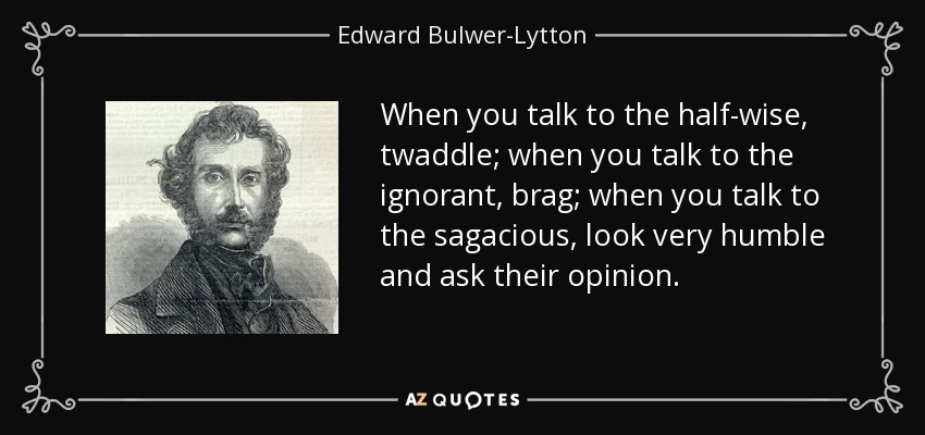When you talk to the half-wise, twaddle; when you talk to the ignorant, brag; when you talk to the sagacious, look very humble and ask their opinion. - Edward Bulwer-Lytton, 1st Baron Lytton
