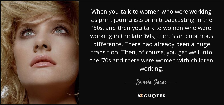 When you talk to women who were working as print journalists or in broadcasting in the '50s, and then you talk to women who were working in the late '60s, there's an enormous difference. There had already been a huge transition. Then, of course, you get well into the '70s and there were women with children working. - Romola Garai