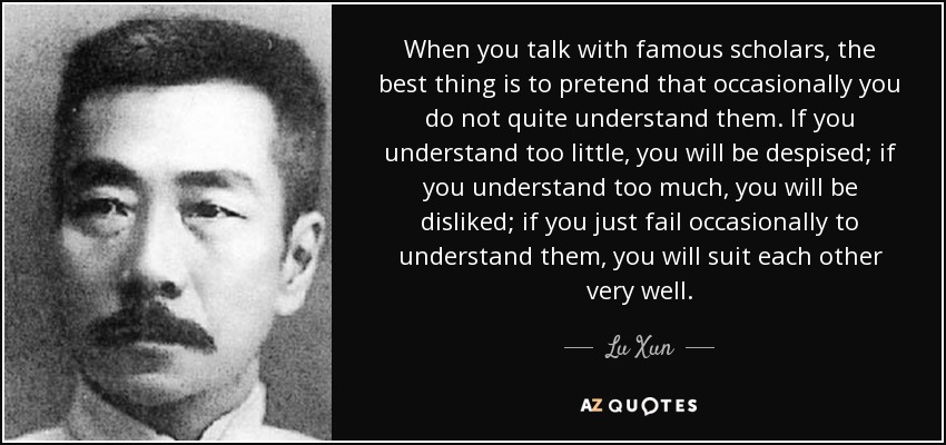When you talk with famous scholars, the best thing is to pretend that occasionally you do not quite understand them. If you understand too little, you will be despised; if you understand too much, you will be disliked; if you just fail occasionally to understand them, you will suit each other very well. - Lu Xun