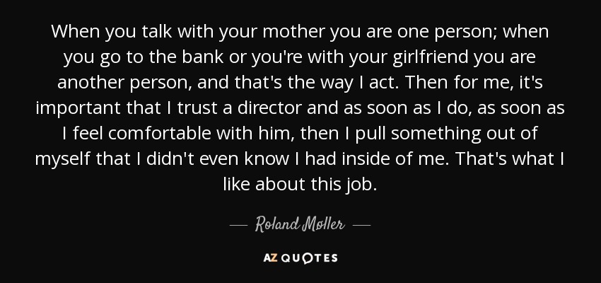 When you talk with your mother you are one person; when you go to the bank or you're with your girlfriend you are another person, and that's the way I act. Then for me, it's important that I trust a director and as soon as I do, as soon as I feel comfortable with him, then I pull something out of myself that I didn't even know I had inside of me. That's what I like about this job. - Roland Møller