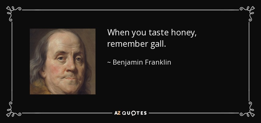 When you taste honey, remember gall. - Benjamin Franklin