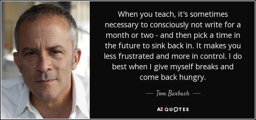 When you teach, it's sometimes necessary to consciously not write for a month or two - and then pick a time in the future to sink back in. It makes you less frustrated and more in control. I do best when I give myself breaks and come back hungry. - Tom Barbash