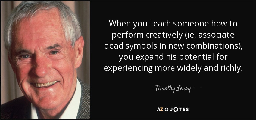 When you teach someone how to perform creatively (ie, associate dead symbols in new combinations), you expand his potential for experiencing more widely and richly. - Timothy Leary