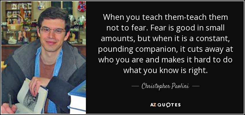When you teach them-teach them not to fear. Fear is good in small amounts, but when it is a constant, pounding companion, it cuts away at who you are and makes it hard to do what you know is right. - Christopher Paolini