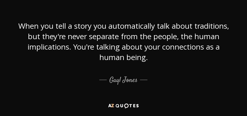 When you tell a story you automatically talk about traditions, but they're never separate from the people, the human implications. You're talking about your connections as a human being. - Gayl Jones