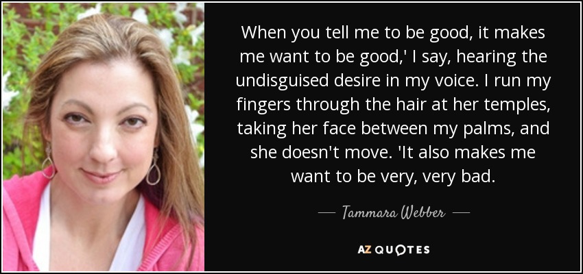 When you tell me to be good, it makes me want to be good,' I say, hearing the undisguised desire in my voice. I run my fingers through the hair at her temples, taking her face between my palms, and she doesn't move. 'It also makes me want to be very, very bad. - Tammara Webber