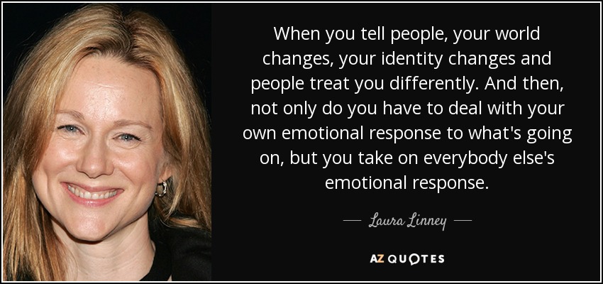 When you tell people, your world changes, your identity changes and people treat you differently. And then, not only do you have to deal with your own emotional response to what's going on, but you take on everybody else's emotional response. - Laura Linney