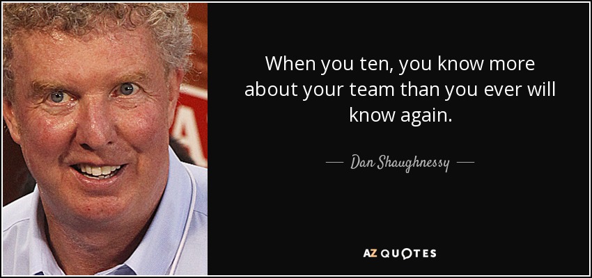 When you ten, you know more about your team than you ever will know again. - Dan Shaughnessy