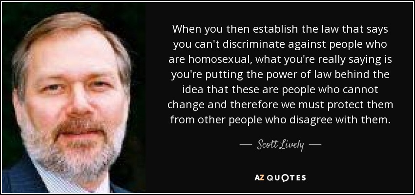 When you then establish the law that says you can't discriminate against people who are homosexual, what you're really saying is you're putting the power of law behind the idea that these are people who cannot change and therefore we must protect them from other people who disagree with them. - Scott Lively