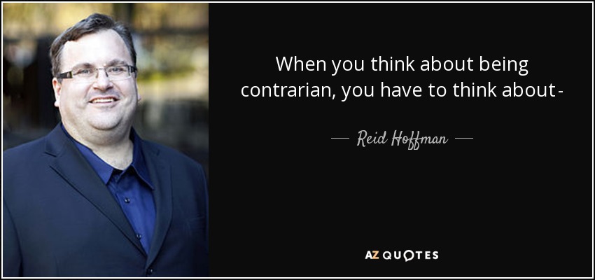 When you think about being contrarian, you have to think about - how is it that smart people will disagree with me, disagree with me ...from a position of intelligence, and there is something that I know that they don't know, that will actually in fact play out to be true. - Reid Hoffman