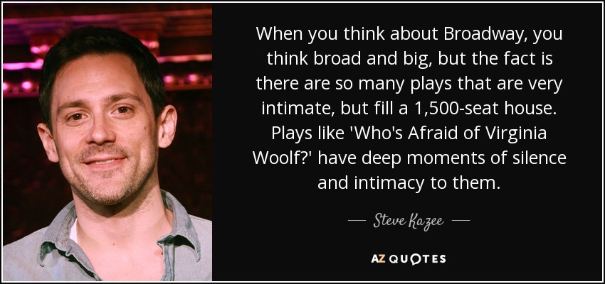 When you think about Broadway, you think broad and big, but the fact is there are so many plays that are very intimate, but fill a 1,500-seat house. Plays like 'Who's Afraid of Virginia Woolf?' have deep moments of silence and intimacy to them. - Steve Kazee
