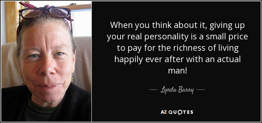 When you think about it, giving up your real personality is a small price to pay for the richness of living happily ever after with an actual man! - Lynda Barry