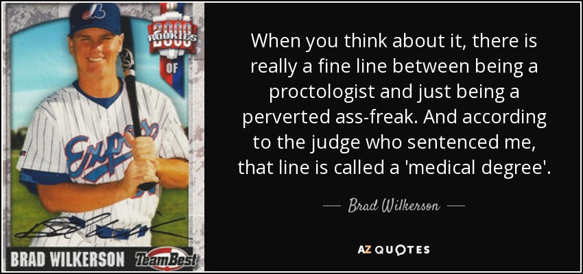 When you think about it, there is really a fine line between being a proctologist and just being a perverted ass-freak. And according to the judge who sentenced me, that line is called a 'medical degree'. - Brad Wilkerson