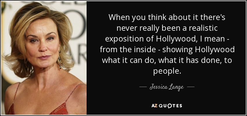 When you think about it there's never really been a realistic exposition of Hollywood, I mean - from the inside - showing Hollywood what it can do, what it has done, to people. - Jessica Lange