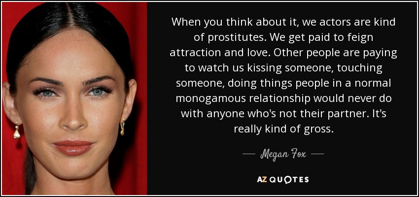 When you think about it, we actors are kind of prostitutes. We get paid to feign attraction and love. Other people are paying to watch us kissing someone, touching someone, doing things people in a normal monogamous relationship would never do with anyone who's not their partner. It's really kind of gross. - Megan Fox