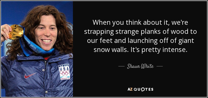 When you think about it, we're strapping strange planks of wood to our feet and launching off of giant snow walls. It's pretty intense. - Shaun White