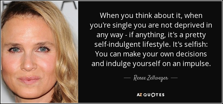 When you think about it, when you're single you are not deprived in any way - if anything, it's a pretty self-indulgent lifestyle. It's selfish: You can make your own decisions and indulge yourself on an impulse. - Renee Zellweger