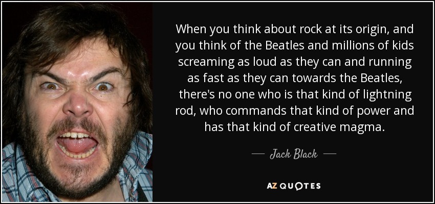 When you think about rock at its origin, and you think of the Beatles and millions of kids screaming as loud as they can and running as fast as they can towards the Beatles, there's no one who is that kind of lightning rod, who commands that kind of power and has that kind of creative magma. - Jack Black