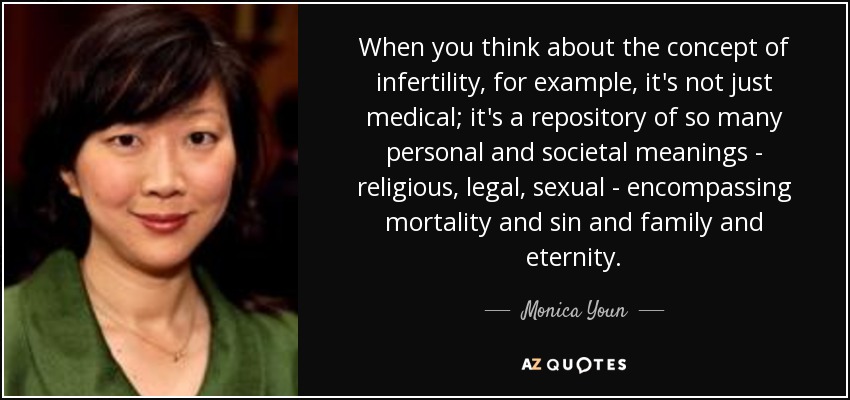 When you think about the concept of infertility, for example, it's not just medical; it's a repository of so many personal and societal meanings - religious, legal, sexual - encompassing mortality and sin and family and eternity. - Monica Youn