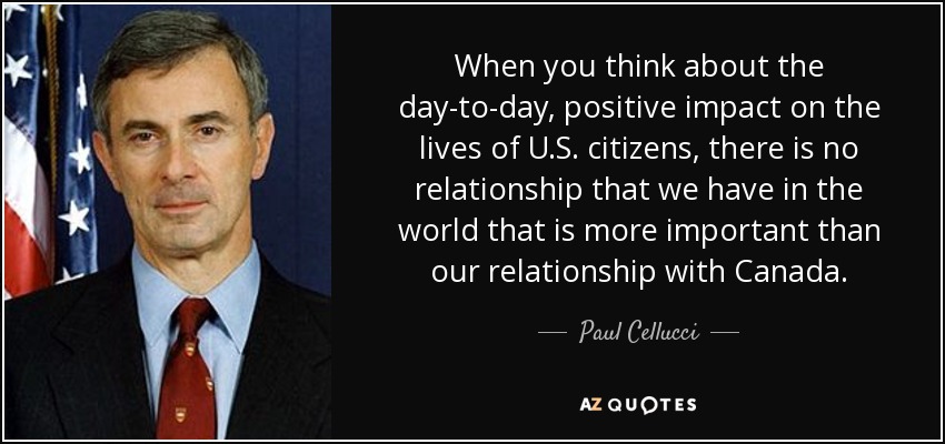When you think about the day-to-day, positive impact on the lives of U.S. citizens, there is no relationship that we have in the world that is more important than our relationship with Canada. - Paul Cellucci