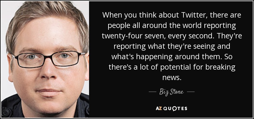 When you think about Twitter, there are people all around the world reporting twenty-four seven, every second. They're reporting what they're seeing and what's happening around them. So there's a lot of potential for breaking news. - Biz Stone