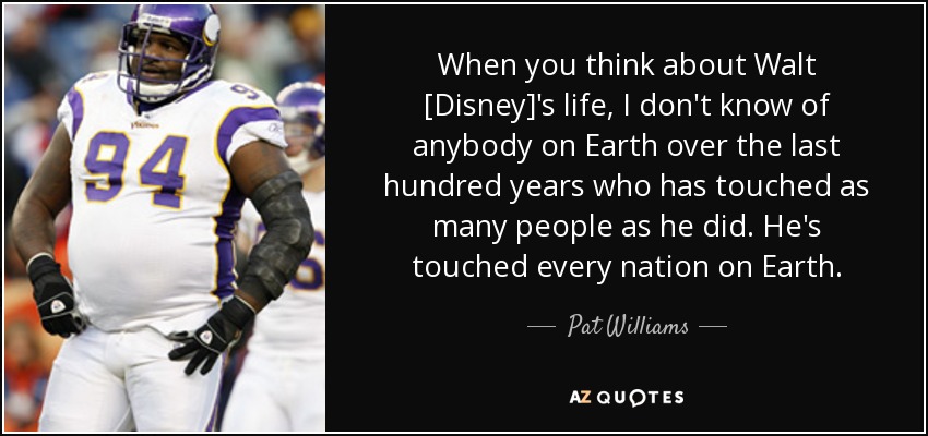 When you think about Walt [Disney]'s life, I don't know of anybody on Earth over the last hundred years who has touched as many people as he did. He's touched every nation on Earth. - Pat Williams